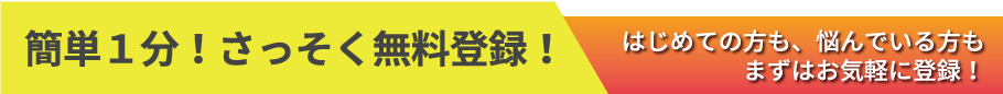 簡単１分！さっそく無料登録！はじめての方も、悩んでいる方もまずはお気軽に登録！